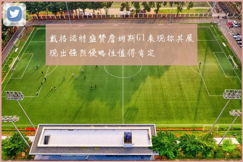 戴格诺特盛赞詹姆斯G1表现称其展现出强烈侵略性值得肯定