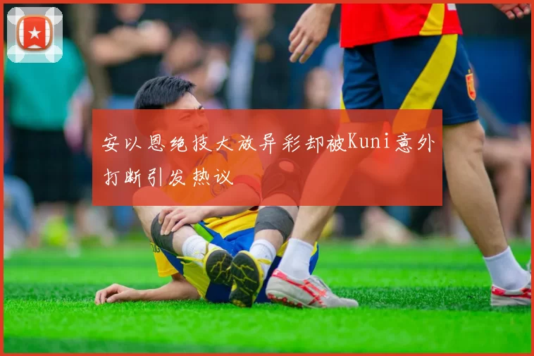 安以恩绝技大放异彩却被Kuni意外打断引发热议