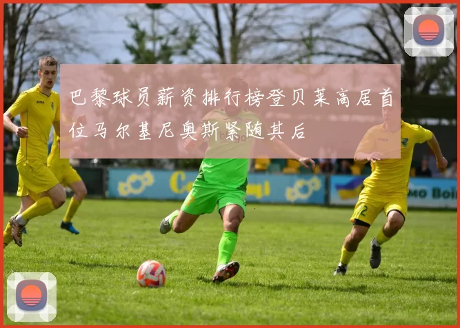 巴黎球员薪资排行榜登贝莱高居首位马尔基尼奥斯紧随其后