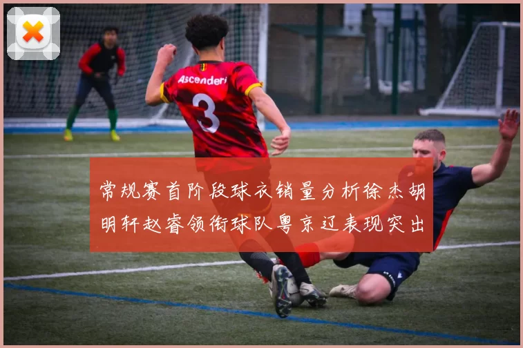 常规赛首阶段球衣销量分析徐杰胡明轩赵睿领衔球队粤京辽表现突出
