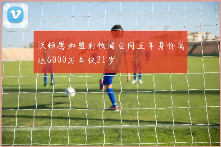 沃顿愿加盟利物浦合同五年身价高达6000万年仅21岁