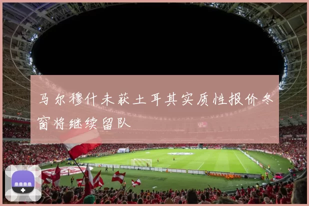 马尔穆什未获土耳其实质性报价冬窗将继续留队